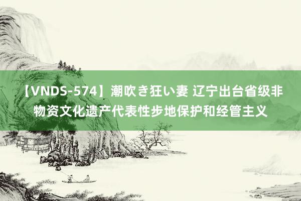 【VNDS-574】潮吹き狂い妻 辽宁出台省级非物资文化遗产代表性步地保护和经管主义