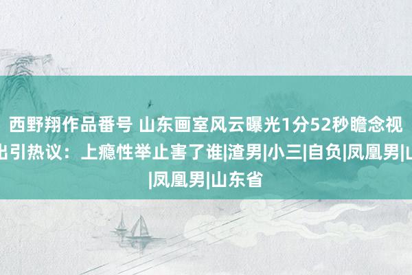 西野翔作品番号 山东画室风云曝光1分52秒瞻念视频流出引热议：上瘾性举止害了谁|渣男|小三|自负|凤凰男|山东省