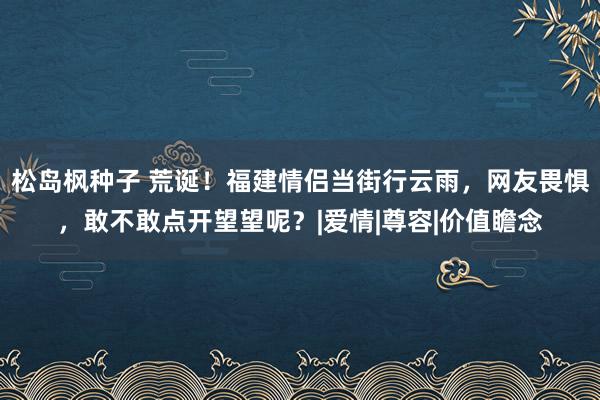 松岛枫种子 荒诞！福建情侣当街行云雨，网友畏惧，敢不敢点开望望呢？|爱情|尊容|价值瞻念