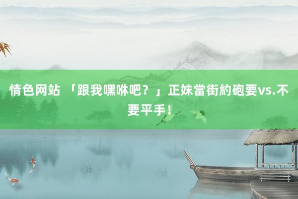 情色网站 「跟我嘿咻吧？」正妹當街約砲　要vs.不要平手！