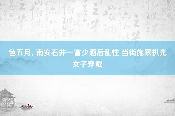 色五月， 南安石井一富少酒后乱性 当街施暴扒光女子穿戴