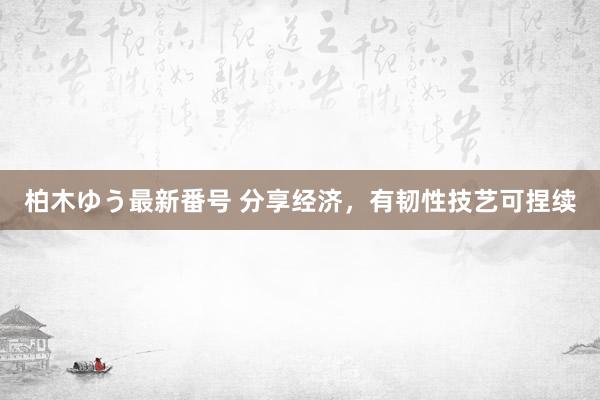 柏木ゆう最新番号 分享经济，有韧性技艺可捏续