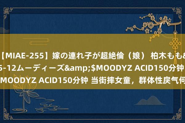 【MIAE-255】嫁の連れ子が超絶倫（娘） 柏木もも</a>2018-05-12ムーディーズ&$MOODYZ ACID150分钟 当街摔女童，群体性戾气何来？