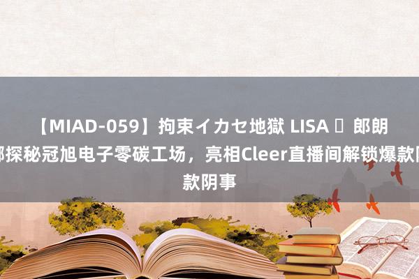 【MIAD-059】拘束イカセ地獄 LISA ​郎朗吉娜探秘冠旭电子零碳工场，亮相Cleer直播间解锁爆款阴事