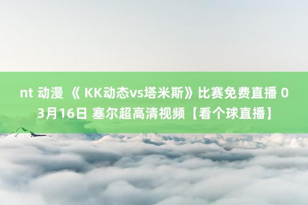 nt 动漫 《 KK动态vs塔米斯》比赛免费直播 03月16日 塞尔超高清视频【看个球直播】