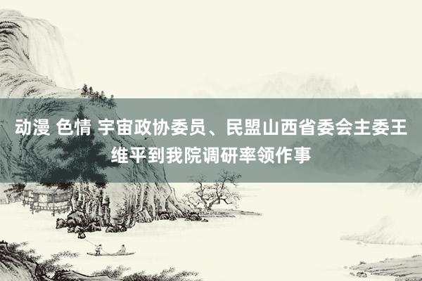 动漫 色情 宇宙政协委员、民盟山西省委会主委王维平到我院调研率领作事