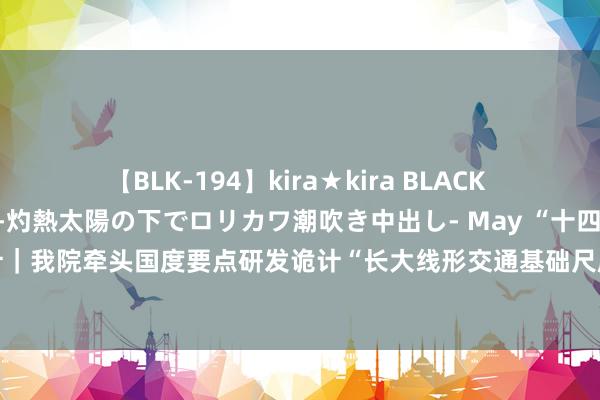 【BLK-194】kira★kira BLACK GAL 黒ギャル青姦露出-灼熱太陽の下でロリカワ潮吹き中出し- May “十四五”国度要点研发诡计｜我院牵头国度要点研发诡计“长大线形交通基础尺度救急抢修与快速保通要道本领”神志负责启动