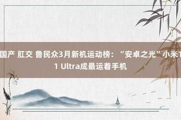 国产 肛交 鲁民众3月新机运动榜：“安卓之光”小米11 Ultra成最运着手机