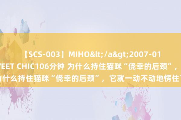 【SCS-003】MIHO</a>2007-01-10h.m.p&$SWEET CHIC106分钟 为什么持住猫咪“侥幸的后颈”，它就一动不动地愣住了