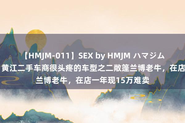 【HMJM-011】SEX by HMJM ハマジムベスト09 6時間 黄江二手车商很头疼的车型之二敞篷兰博老牛，在店一年现15万难卖