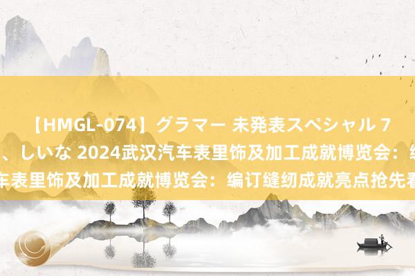 【HMGL-074】グラマー 未発表スペシャル 7 ゆず、MARIA、アメリ、しいな 2024武汉汽车表里饰及加工成就博览会：编订缝纫成就亮点抢先看