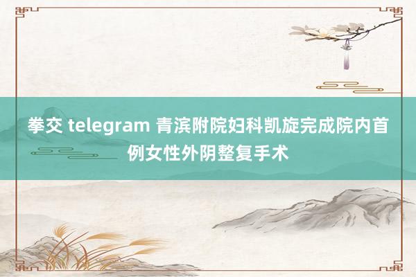 拳交 telegram 青滨附院妇科凯旋完成院内首例女性外阴整复手术