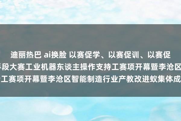 迪丽热巴 ai换脸 以赛促学、以赛促训、以赛促培 青岛市第十七届功绩手段大赛工业机器东谈主操作支持工赛项开幕暨李沧区智能制造行业产教改进蚁集体成就典礼