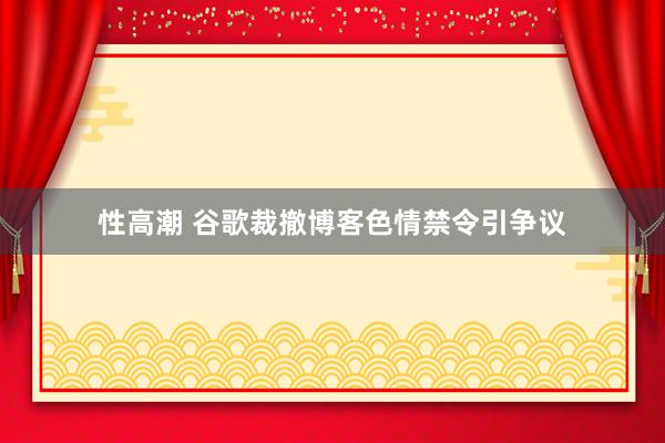 性高潮 谷歌裁撤博客色情禁令引争议