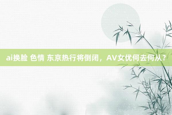 ai换脸 色情 东京热行将倒闭，AV女优何去何从？