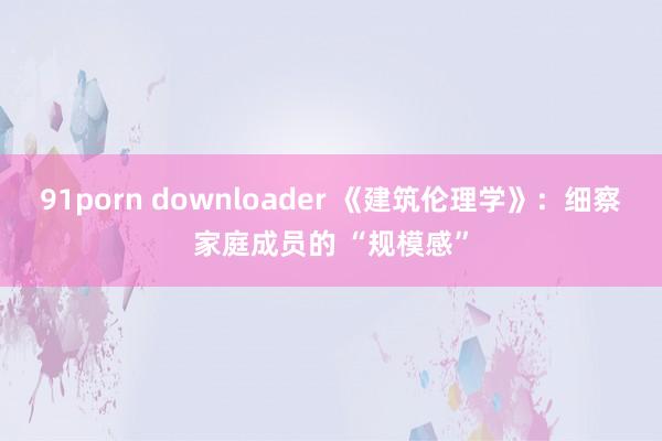 91porn downloader 《建筑伦理学》：细察家庭成员的 “规模感”