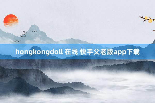 hongkongdoll 在线 快手父老版app下载