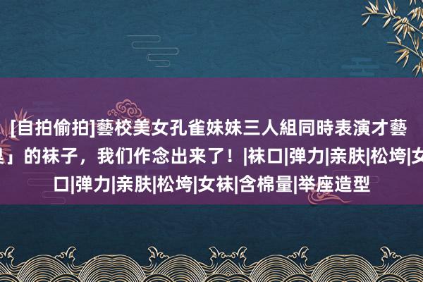 [自拍偷拍]藝校美女孔雀妹妹三人組同時表演才藝 一对真确能「防脚臭」的袜子，我们作念出来了！|袜口|弹力|亲肤|松垮|女袜|含棉量|举座造型