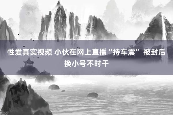 性爱真实视频 小伙在网上直播“持车震” 被封后换小号不时干