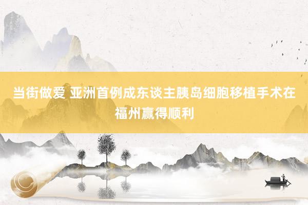 当街做爱 亚洲首例成东谈主胰岛细胞移植手术在福州赢得顺利