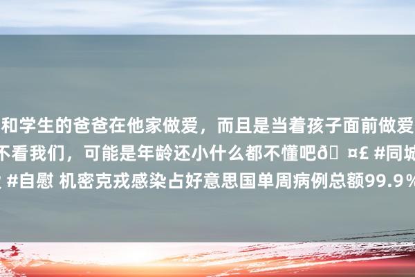 和学生的爸爸在他家做爱，而且是当着孩子面前做爱，太刺激了，孩子完全不看我们，可能是年龄还小什么都不懂吧🤣 #同城 #文爱 #自慰 机密克戎感染占好意思国单周病例总额99.9％ 巴西等国单日新增确诊立异高