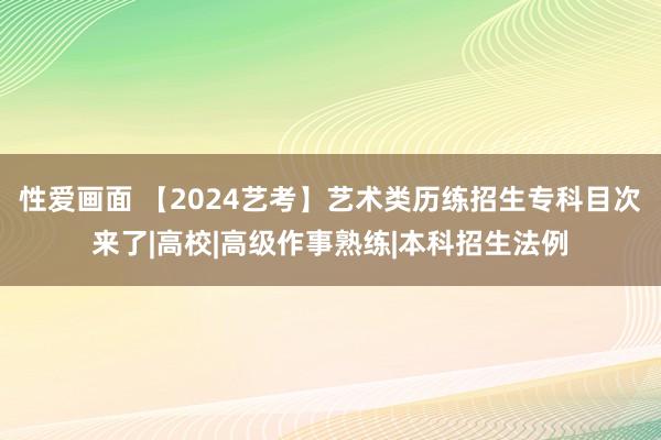 性爱画面 【2024艺考】艺术类历练招生专科目次来了|高校|高级作事熟练|本科招生法例