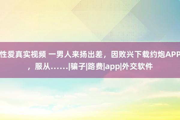 性爱真实视频 一男人来扬出差，因败兴下载约炮APP，服从……|骗子|路费|app|外交软件