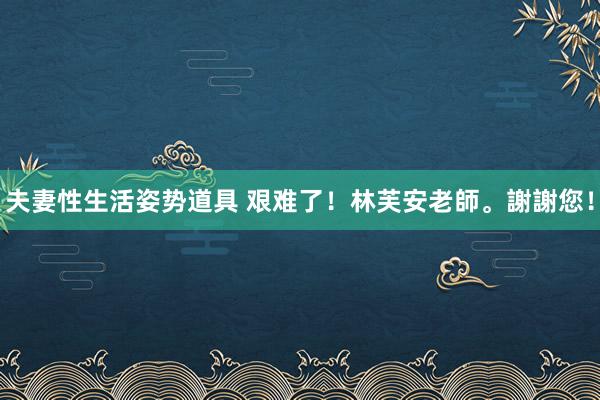 夫妻性生活姿势道具 艰难了！林芙安老師。謝謝您！