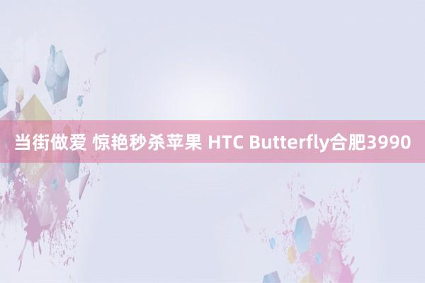 当街做爱 惊艳秒杀苹果 HTC Butterfly合肥3990