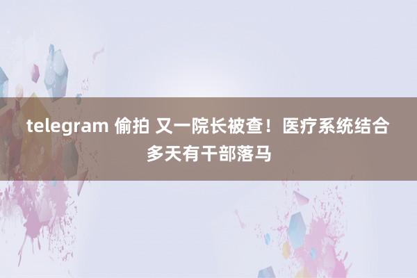 telegram 偷拍 又一院长被查！医疗系统结合多天有干部落马