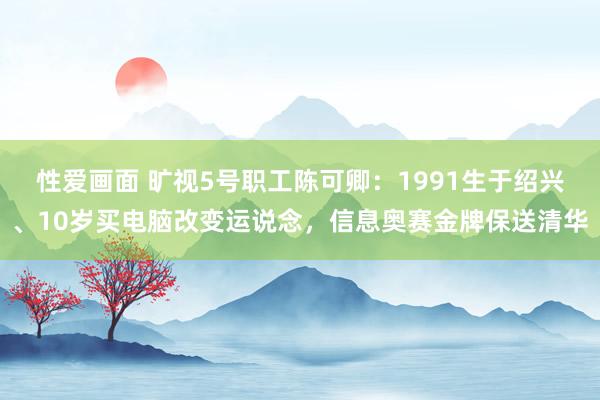 性爱画面 旷视5号职工陈可卿：1991生于绍兴、10岁买电脑改变运说念，信息奥赛金牌保送清华