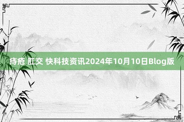 痔疮 肛交 快科技资讯2024年10月10日Blog版