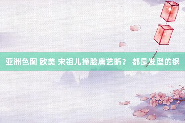 亚洲色图 欧美 宋祖儿撞脸唐艺昕？ 都是发型的锅