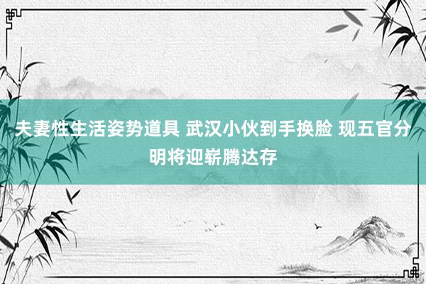 夫妻性生活姿势道具 武汉小伙到手换脸 现五官分明将迎崭腾达存