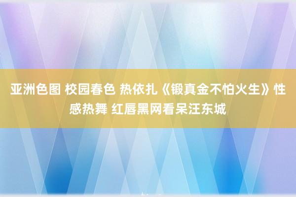 亚洲色图 校园春色 热依扎《锻真金不怕火生》性感热舞 红唇黑网看呆汪东城