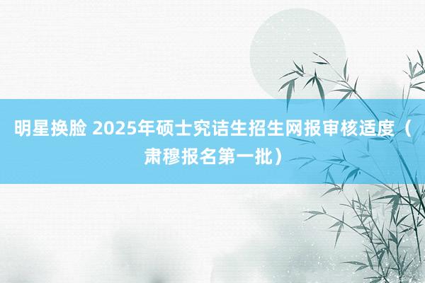 明星换脸 2025年硕士究诘生招生网报审核适度（肃穆报名第一批）