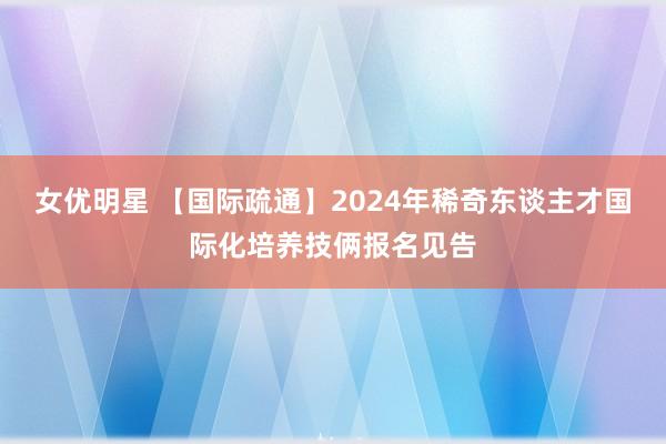 女优明星 【国际疏通】2024年稀奇东谈主才国际化培养技俩报名见告