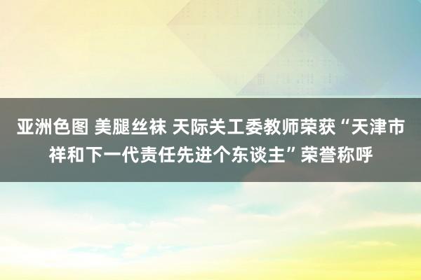 亚洲色图 美腿丝袜 天际关工委教师荣获“天津市祥和下一代责任先进个东谈主”荣誉称呼