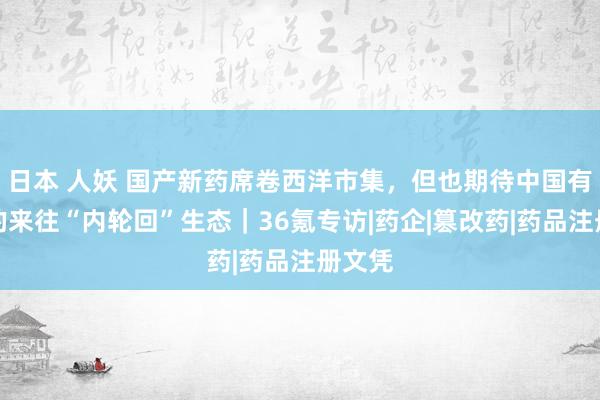 日本 人妖 国产新药席卷西洋市集，但也期待中国有我方的来往“内轮回”生态｜36氪专访|药企|篡改药|药品注册文凭