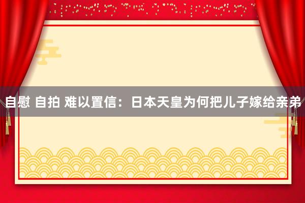 自慰 自拍 难以置信：日本天皇为何把儿子嫁给亲弟