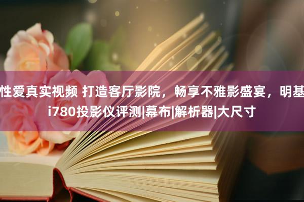 性爱真实视频 打造客厅影院，畅享不雅影盛宴，明基i780投影仪评测|幕布|解析器|大尺寸