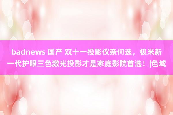 badnews 国产 双十一投影仪奈何选，极米新一代护眼三色激光投影才是家庭影院首选！|色域