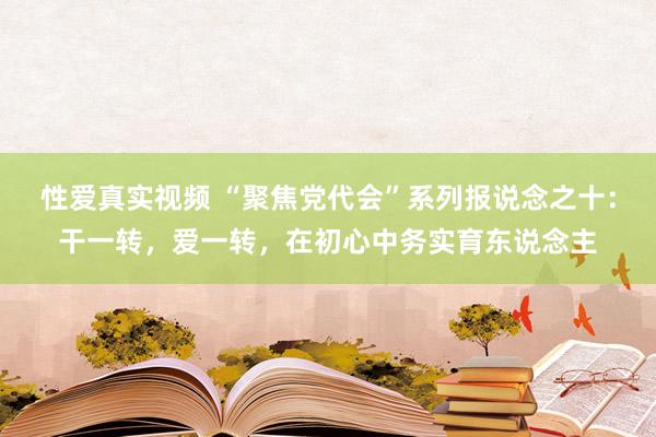 性爱真实视频 “聚焦党代会”系列报说念之十：干一转，爱一转，在初心中务实育东说念主