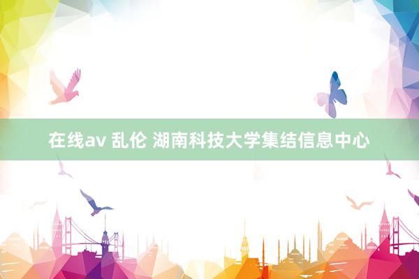 在线av 乱伦 湖南科技大学集结信息中心