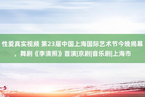 性爱真实视频 第23届中国上海国际艺术节今晚揭幕，舞剧《李清照》首演|京剧|音乐剧|上海市