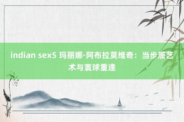 indian sex5 玛丽娜·阿布拉莫维奇：当步履艺术与寰球重逢