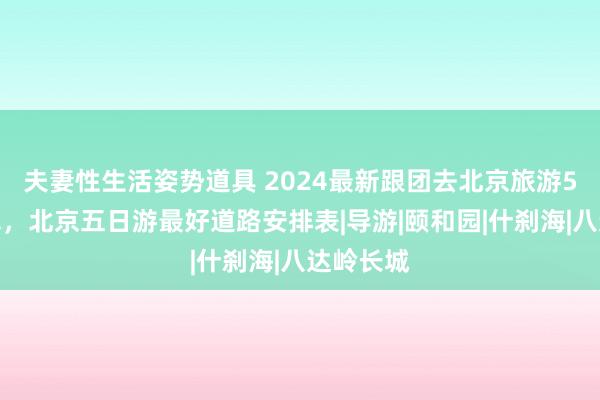 夫妻性生活姿势道具 2024最新跟团去北京旅游5天些许钱，北京五日游最好道路安排表|导游|颐和园|什刹海|八达岭长城