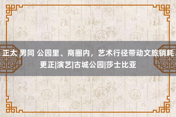 正太 男同 公园里、商圈内，艺术行径带动文旅销耗更正|演艺|古城公园|莎士比亚