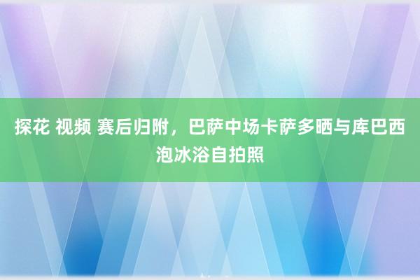 探花 视频 赛后归附，巴萨中场卡萨多晒与库巴西泡冰浴自拍照