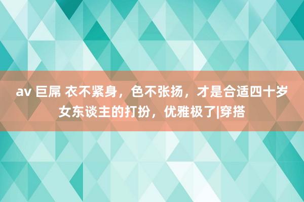 av 巨屌 衣不紧身，色不张扬，才是合适四十岁女东谈主的打扮，优雅极了|穿搭